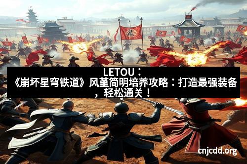 LETOU：《崩坏星穹铁道》风堇简明培养攻略：打造最强装备，轻松通关！